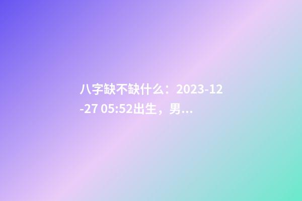 八字缺不缺什么：2023-12-27 05:52出生，男Baby